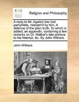A reply to Mr. Agate's two last pamphlets, misnam'd by him, A defence of the plain truth. To which is added, an appendix, containing a few remarks on ... preface to his Attempt, &c. By John Withers. 1140898507 Book Cover
