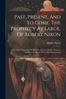 Past, Present, And To Come. The Prophecy At Large, Of Robert Nixon: Also Some Particulars Of His Life. Likewise Mother Shipton's Yorkshire Prophecy, With Their Explanations 102256319X Book Cover