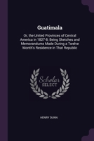 Guatimala: Or, the United Provinces of Central America in 1827-8; Being Sketches and Memorandums Made During a Twelve Month's Res 137750333X Book Cover