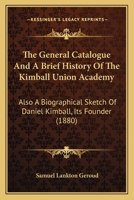 The General Catalogue And A Brief History Of The Kimball Union Academy: Also A Biographical Sketch Of Daniel Kimball, Its Founder 1167221605 Book Cover