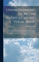 Union Harmony, or, British America's Sacred Vocal Music [microform]: Comprising a Large Portion of Ancient Standard Church Tunes in the Various Metres ... From the Most Approved Professors In... 1020517913 Book Cover