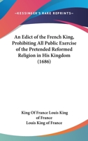 An Edict of the French King, Prohibiting All Public Exercise of the Pretended Reformed Religion in His Kingdom 0548730326 Book Cover
