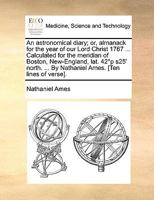 An Astronomical Diary; Or, Almanack for the Year of Our Lord Christ 1767 ... Calculated for the Meridian of Boston, New-England, Lat. 42�?p ?s25' North. ... by Nathaniel Ames. [ten Lines of Verse]. 1170142907 Book Cover