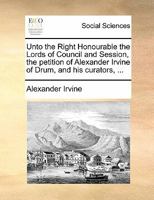 Unto the Right Honourable the Lords of Council and Session, the petition of Alexander Irvine of Drum, and his curators, ... 1170825478 Book Cover