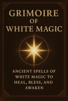 Grimoire of White Magic: Ancient Spells of White Magic to Heal and Awaken B0FD9NRM1X Book Cover