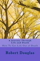 A Journey Through Life and Death: How to Get Life Out of Death 1467968544 Book Cover
