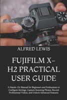 FUJIFILM X-H2 PRACTICAL USER GUIDE: A Hands-On Manual for Beginners and Enthusiasts to Configure Settings, Capture Stunning Photos, Record Professional Videos, and Unlock Advanced Features B0HH1B1NXT Book Cover