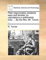 Plain trigonometry rendered easy and familiar, by calculations in arithmetick only: ... By the Rev. Mr. Turner, ... 1140870785 Book Cover