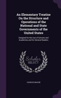 An Elementary Treatise on the Structure and Operations of the National and State Governments of the United States: Designed for the Use of Schools and Academies and for General Readers 0469821280 Book Cover