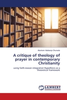 A critique of theology of prayer in contemporary Christianity: using faith-reason integration Hypothesis as a theoretical framework 6206165019 Book Cover