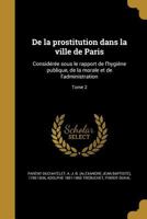 De la prostitution dans la ville de Paris: Consid�r�e sous le rapport de l'hygi�ne publique, de la morale et de l'administration; Tome 2 1361748699 Book Cover