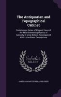 The Antiquarian and Topographical Cabinet: Containing a Series of Elegant Views of the Most Interesting Objects of Curiosity in Great Britain, Accompanied with Letter-Press Descriptions 1240927541 Book Cover