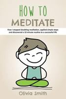 How to Meditate: How I stopped doubting meditation, applied simple steps and discovered a 10 minute routine to a successful life 1729380786 Book Cover