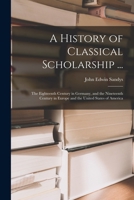 A History of Classical Scholarship ...: The Eighteenth Century in Germany, and the Nineteenth Century in Europe and the United States of America 1016706960 Book Cover