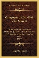 Campagne de Dix-Huit Cent Quinze: Ou Relation Des Operations Militaires Qui Ont Eu Lieu En France Et En Belgique, Pendant Les Cent Jours (1818) 116841783X Book Cover