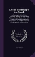 A Voice of Warning to the Church: or, The Integrity of her Articles Vindicated; Wherein the Views of the Reformed English Church and her Early Fathers, on the Subject of Baptismal Regeneration, are Fa 1359140654 Book Cover