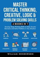 Master Critical Thinking, Creative, Logic & Problem Solving Skills (4 Books in 1): Develop Deep Thinking Skills to Make Smarter Decisions and Solve Pr 1959750364 Book Cover