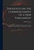 Thoughts on the commencement of a new parliament. With an appendix, containing remarks on the letter of the Right Hon. Edmund Burke, on the revolution in France. By Joseph Towers, ... 1014891035 Book Cover