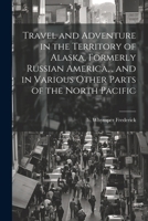 Travel and Adventure in the Territory of Alaska, Formerly Russian America,, and in Various Other Parts of the North Pacific 102225118X Book Cover
