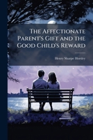 The affectionate parent's gift and the good child's reward: consisting of a series of poems and essays, on natural, moral, and religious subjects : ... of virtue and piety, and thereby promot 1177623641 Book Cover