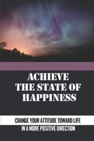 Achieve The State Of Happiness: Change Your Attitude Toward Life In A More Positive Direction: A Spiritual Message Of Hope And Recovery B09914G275 Book Cover