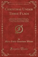 Christmas Under Three Flags: Being Memories Of Holiday Festivities In The White House With old Hickory, In The Palace Of H. R. H. Prince Of Prussia, ... And At The Alamo With The Alcalde's Daughter 1015574483 Book Cover