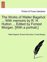The Works of Walter Bagehot. With memoirs by R. H. Hutton. Edited by Forrest Morgan. [With a portrait.] 1241562997 Book Cover