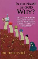 In the Name of God, Why?: Ex-Catholic Nuns Speak Out about Sexual Repression, Abuse & Ultimate Liberation 0615612229 Book Cover