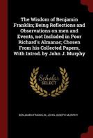 The Wisdom of Benjamin Franklin; Being Reflections and Observations on Men and Events, Not Included in Poor Richard's Almanac; Chosen From His Collected Papers, With Introd. by John J. Murphy 1175056936 Book Cover