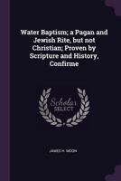 Water Baptism; a Pagan and Jewish Rite, but not Christian; Proven by Scripture and History, Confirme 1022043250 Book Cover