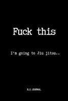 Fuck This I'm going to Jiu jitsu.. BJJ Journal: Brazilian Jiu jitsu Notebook for Journaling & Training Notes. Jiu jitsu Gifts 1071389033 Book Cover