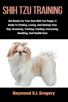 SHIH TZU TRAINING: Get Ready For Your New Shih Tzu Puppy: A Guide To Finding, Loving, And Raising Your Dog. Grooming, Training, Feeding, Exercising, Handling, And Health Care B0CS9SBHXJ Book Cover