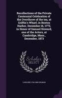 Recollections of the Private Centennial Celebration of the Overthrow of the Tea, at Griffin's Wharf, in Boston Harbor, December 16, 1773, in Honor of Samuel Howard, One of the Actors, at Cambridge, Ma 1175991163 Book Cover