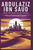 Abdulaziz Ibn: How He Built Saudi Arabia into a Financial Empire: Oil, Wealth, and the Strategic Moves That Transformed a Desert Kingdom. B0FN7Y6C8P Book Cover