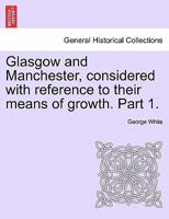 Glasgow and Manchester, considered with reference to their means of growth. Part 1. 1241524971 Book Cover