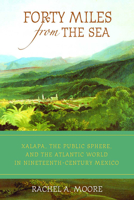 Forty Miles from the Sea: Xalapa, the Public Sphere, and the Atlantic World in Nineteenth-Century Mexico 0816529337 Book Cover