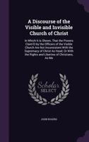 A Discourse of the Visible and Invisible Church of Christ: In Which It Is Shewn, That the Powers Claim'D by the Officers of the Visible Church Are Not ... the Rights and Liberties of Christians, As Me 1356994903 Book Cover