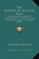 The History Of Ilium Or Troy: Incl. The Adjacent Country, And The Opposite Coast Of The Chersonesus Of Thrace, By The Author Of Travels In Asia Minor And Greece 1104660660 Book Cover