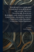 Railroad Location and Construction: Railroad Location, Trestles, Trackwork, Railroad Buildings and Miscellaneous, Structures, Introduction to Construction Drawing, Construction Drawing 1025941551 Book Cover