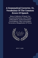 A Grammatical Corrector, Or, Vocabulary Of The Common Errors Of Speech: Being A Collection Of Nearly Two Thousand Barbarisms, Cant Phrases, ... Perversions, Misapplication Of Terms, 1377128954 Book Cover