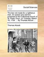 The law not made for a righteous man. An assise [sic] sermon preached in the Cathedral-church of St. Peter, Exon, on Tuesday, March 19, 1754. ... By Thomas Alcock ... 1170089631 Book Cover