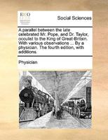 A parallel between the late celebrated Mr. Pope, and Dr. Taylor, occulist to the King of Great-Britain. With various observations ... By a physician. The fourth edition, with additions. 117002811X Book Cover