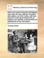 Ways and means whereby His Majesty may man His navy with ten thousand able sailors, on short notice, with less expence to the government than at ... benefit and satisfaction of the merchants. 1170589820 Book Cover
