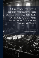 A practical treatise on the authority and duties of trial justices, district, police, and municipal courts, in criminal cases: With forms in criminal ... of complaints, indictments, and special pleas 1240150415 Book Cover