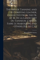 The Art of Tanning and of Currying Leather, Collected From the Fr. of M. De La Lande [Art Du Tanneur, L'art De Faire Le Maroquin] and Others [Ed. by C.V.] 1021222399 Book Cover