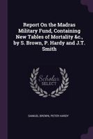Report on the Madras Military Fund, Containing New Tables of Mortality &c., by S. Brown, P. Hardy and J.T. Smith 1146252412 Book Cover