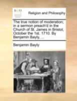 The true notion of moderation; in a sermon preach'd in the Church of St. James in Bristol, October the 1st. 1710. By Benjamin Bayly, ... 114073833X Book Cover