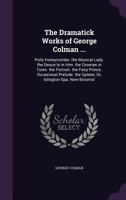 The Dramatick Works of George Colman ...: Polly Honeycombe. the Musical Lady. the Deuce Is in Him. the Oxonian in Town. the Portrait. the Fairy ... the Spleen; Or, Islington-Spa. New Brooms! 1341417360 Book Cover
