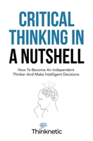 Critical Thinking In A Nutshell: How To Become An Independent Thinker And Make Intelligent Decisions 1646963776 Book Cover