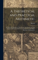 A Theoretical and Practical Arithmetic: In Which the Principles of That Science Are Clearly and Fully Explained; Being Intended As an Introduction to the Higher Branches of Mathematics 102066973X Book Cover